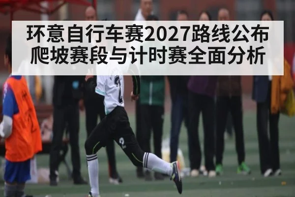 环意自行车赛2027路线公布爬坡赛段与计时赛全面分析